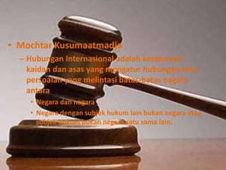 • Mochtar Kusumaatmadja
– Hubungan Internasional adalah keseluruan
kaidah dan asas yang mengatur hubungan atau
persoalan yang melintasi batas-batas negara
antara
• Negara dan negara
• Negara dengan subjek hukum lain bukan negara atau
subjek hukum bukan negara satu sama lain.
 