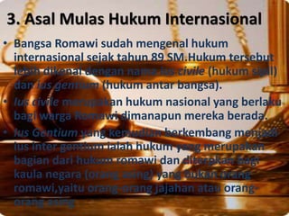 3. Asal Mulas Hukum Internasional
• Bangsa Romawi sudah mengenal hukum
internasional sejak tahun 89 SM.Hukum tersebut
lebih dikenal dengan nama ius civile (hukum sipil)
dan ius gentium (hukum antar bangsa).
• Ius civile merupakan hukum nasional yang berlaku
bagi warga Romawi dimanapun mereka berada.
• Ius Gentium yang kemudian berkembang menjadi
ius inter gentium ialah hukum yang merupakan
bagian dari hukum romawi dan diterpkan bagi
kaula negara (orang asing) yang bukan orang
romawi,yaitu orang-orang jajahan atau orang-
orang asing
 