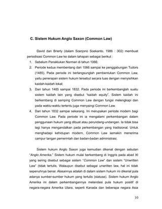 C. Sistem Hukum Anglo Saxon (Common Law)
David dan Brierly (dalam Soerjono Soekanto, 1986 : 302) membuat
periodisasi Common Law ke dalam tahapan sebagai berikut :
1. Sebelum Penaklukan Norman di tahun 1066;
2. Periode kedua membentang dari 1066 sampai ke penggabungan Tudors
(1485). Pada periode ini berlangsunglah pembentukan Common Law,
yaitu penerapan sistem hukum tersebut secara luas dengan menyisihkan
kaidah-kaidah lokal;
3. Dari tahun 1485 sampai 1832. Pada periode ini berkembanglah suatu
sistem kaidah lain yang disebut “kaidah equity”. Sistem kaidah ini
berkembang di samping Common Law dengan fungsi melengkapi dan
pada waktu-waktu tertentu juga menyaingi Common Law.
4. Dari tahun 1832 sampai sekarang. Ini merupakan periode modern bagi
Common Law. Pada periode ini ia mengalami perkembangan dalam
penggunaan hukum yang dibuat atau perundang-undangan. Ia tidak bisa
lagi hanya mengandalkan pada perkembangan yang tradisional. Untuk
menghadapi kehidupan modern, Common Law semakin menerima
campur tangan pemerintah dan badan-badan administrasi.
Sistem hukum Anglo Saxon juga kemudian dikenal dengan sebutan
“Anglo Amerika.” Sistem hukum mulai berkembang di Inggris pada abad XI
yang sering disebut sebagai sistem “Common Law” dan sistem “Unwritten
Law” (tidak tertulis. Walaupun disebut sebagai unwritten law, hal ini tidak
sepenuhnya benar. Alasannya adalah di dalam sistem hukum ini dikenal pula
adanya sumber-sumber hukum yang tertulis (statuse). Sistem hukum Anglo
Amerika ini dalam perkembangannya melandasi pula hukum positif di
negara-negara Amerika Utara, seperti Kanada dan beberapa negara Asia
10
 