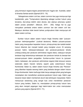 yang termasuk negara-negara persemakmuran Inggris dan Australia, selain
di Amerika Serikat sendiri (Djamali 2013 : 70).
Sebagaimana sistem civil law, sistem common law juga mempunyai tiga
karakteristik, yaitu ''Yurisprudensi dipandang sebagai sumber hukum yang
terutama, dia-nutnya doktrin stare decisis, dan adanya adversary system
dalam proses peradilan''. (Marzuki, 2014 : 250). Ketiga hal itu juga
merupakan pembeda antara sistem common law dari sistem civil law.
Meskipun demikian tidak berarti bahwa yuridprudensi tidak mempunyai arti
dalam sistem civil law.
Sumber hukum dalam sistem hukum Anglo Amerika ialah “putusan-
putusan hakim/pengadilan” (Judicial decisions). Melalui putusan-putusan
hakim yang mewujudkan kepastian hukum, prinsip-prinsip dan kaidah-kaidah
hukum dibentuk dan menjadi kaidah yang mengikat umum. Di samping
putusan hakim, kebiasaan-kebiasaan dan peraturan-peraturan tertulis
undang-undang dan peraturan administrasi negara diakui, walaupun banyak
landasan bagi terbentuknya kebiasaan dan peraturan tertulis itu berasal dari
putusan-putusan dalam pengadilan. Sumber-sumber hukum itu (putusan
hakim, kebiasaan, dan peraturan administrasi negara) tidak tersusun secara
sistematis dalam hierarki tertentu seperti pada sistemhukum Eropa
Kontinental. Selain itu, dalam sistem hukum Anglo Amerika ada “Peranan”
yang diberikan kepada seorang hakim yang berbeda dengan sistem hukum
Eropa Kontinental. Hakim berfungsi tidak hanya sebagai pihak yang bertugas
menetapkan dan menafsirkan peraturan-peraturan hukum saja. Hakim juga
berperan besar dalam membentuk sluruh tata kehidupan masyarakat. Hakim
mempunyai wewenang yang sangat luas untuk menafsirkan peraturan
hukum yang berlaku. Selain itu, menciptakan prinsip-prinsip hukum baru
yang akan menjadi pegangan bagi hakim-hakim lain untuk memutuskan
perkara yang sejenis (Djamali 2013 : 71).
11
 