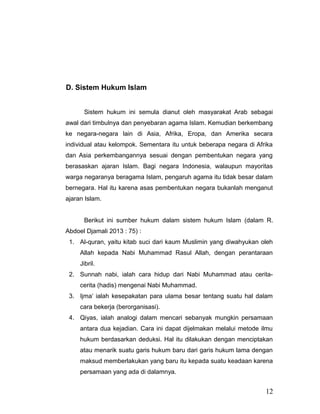 D. Sistem Hukum Islam
Sistem hukum ini semula dianut oleh masyarakat Arab sebagai
awal dari timbulnya dan penyebaran agama Islam. Kemudian berkembang
ke negara-negara lain di Asia, Afrika, Eropa, dan Amerika secara
individual atau kelompok. Sementara itu untuk beberapa negara di Afrika
dan Asia perkembangannya sesuai dengan pembentukan negara yang
berasaskan ajaran Islam. Bagi negara Indonesia, walaupun mayoritas
warga negaranya beragama Islam, pengaruh agama itu tidak besar dalam
bernegara. Hal itu karena asas pembentukan negara bukanlah menganut
ajaran Islam.
Berikut ini sumber hukum dalam sistem hukum Islam (dalam R.
Abdoel Djamali 2013 : 75) :
1. Al-quran, yaitu kitab suci dari kaum Muslimin yang diwahyukan oleh
Allah kepada Nabi Muhammad Rasul Allah, dengan perantaraan
Jibril.
2. Sunnah nabi, ialah cara hidup dari Nabi Muhammad atau cerita-
cerita (hadis) mengenai Nabi Muhammad.
3. Ijma’ ialah kesepakatan para ulama besar tentang suatu hal dalam
cara bekerja (berorganisasi).
4. Qiyas, ialah analogi dalam mencari sebanyak mungkin persamaan
antara dua kejadian. Cara ini dapat dijelmakan melalui metode ilmu
hukum berdasarkan deduksi. Hal itu dilakukan dengan menciptakan
atau menarik suatu garis hukum baru dari garis hukum lama dengan
maksud memberlakukan yang baru itu kepada suatu keadaan karena
persamaan yang ada di dalamnya.
12
 