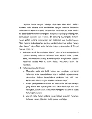 Agama Islam dengan sengaja diturunkan oleh Allah melalui
malaikat Jibril kepada Nabi Muhammad dengan maksud menyusun
ketertiban dan keamanan serta keselamatan umat manusia. Oleh karena
itu, dasar-dasar hukumnya mengatur mengenai segi-segi pembangunan,
politik,sosial ekonomi, dan budaya. Di samping itu,mengatur hukum-
hukum pokok tentang kepercayaan dan kebaktian atau ibadah kepada
Allah. Karena itu berdasarkan sumber-sumber hukumnya, sistem hukum
Islam dalam “Hukum Fiqh” terdiri dari dua hukum pokok (dalam R. Abdoel
Djamali, 2013 : 76) :
1. Hukum rohaniah, lazim disebut “ibadat”, yaitu cara-cara menjalankan
upacara tentang kebaktian terhadap Allah, seperti shalat, puasa,
zakat, dan menjalankan haji. Kelima kegiatan menjalankan upacara
kebaktian kepada Allah itu lazim disebut “Al-Arkanul Islam Al-
Hamzah”.
2. Hukum duniawi, terdiri dari:
a. Muamalat, yaitu tata tertib hukum dan peraturan mengenai
hubungan antar manusiadalam bidang jual-beli, sewa-menyew,
perburuhan, hukum tanah,hukum perikatan, hak milik, hak
kebendaan dan hubungan ekonomi pada umumnya;
b. Nikah, yaitu perkawinan dalam arti membentuk sebuah keluarga
yang terdiri dari syarat-syarat dan rukun-rukun-nya, hak dan
kewajiban, dasar-dasar perkawinan monogami dan akibat-akibat
hukum perkawinan:
c. Jinayat, yaitu hukum pidana yang meliputi ancaman hukuman
terhadap hukum Allah dan tindak pidana kejahatan.
13
 