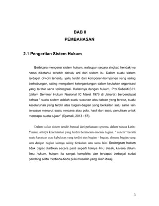 BAB II
PEMBAHASAN
2.1 Pengertian Sistem Hukum
Berbicara mengenai sistem hukum, walaupun secara singkat, hendaknya
harus diketahui terlebih dahulu arti dari sistem itu. Dalam suatu sistem
terdapat ciri-ciri tertentu, yaitu terdiri dari komponen-komponen yang saling
berhubungan, saling mengalami ketergantungan dalam keutuhan organisasi
yang teratur serta terintegrasi. Kaitannya dengan hukum, Prof.Subekti,S.H.
(dalam Seminar Hukum Nasional IC Maret 1979 di Jakarta) berpendapat
bahwa “ suatu sistem adalah suatu susunan atau tataan yang teratur, suatu
keseluruhan yang terdiri atas bagian-bagian yang berkaitan satu sama lain
tersusun menurut suatu rencana atau pola, hasil dari suatu penulisan untuk
mencapai suatu tujuan” (Djamali, 2013 : 67).
Dalam istilah sistem sendiri berasal dari perkataan systema, dalam bahasa Latin-
Yunani, artinya keseluruhan yang terdiri bermacam-macam bagian. “ sistem” berarti
suatu kesatuan atau kebulatan yang terdiri atas bagian – bagian, dimana bagian yang
satu dengan bagian lainnya saling berkaitan satu sama lain. Sedangkan hukum
tidak dapat diartikan secara pasti seperti halnya ilmu eksak, karena dalam
ilmu hukum, hukum itu sangat kompleks dan terdapat berbagai sudut
pandang serta berbeda-beda pula masalah yang akan dikaji.
3
 