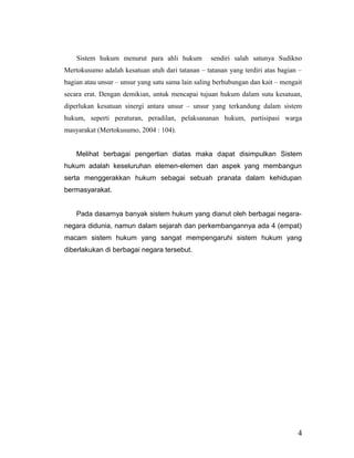 Sistem hukum menurut para ahli hukum sendiri salah satunya Sudikno
Mertokusumo adalah kesatuan utuh dari tatanan – tatanan yang terdiri atas bagian –
bagian atau unsur – unsur yang satu sama lain saling berhubungan dan kait – mengait
secara erat. Dengan demikian, untuk mencapai tujuan hukum dalam sutu kesatuan,
diperlukan kesatuan sinergi antara unsur – unsur yang terkandung dalam sistem
hukum, seperti peraturan, peradilan, pelaksananan hukum, partisipasi warga
masyarakat (Mertokusumo, 2004 : 104).
Melihat berbagai pengertian diatas maka dapat disimpulkan Sistem
hukum adalah keseluruhan elemen-elemen dan aspek yang membangun
serta menggerakkan hukum sebagai sebuah pranata dalam kehidupan
bermasyarakat.
Pada dasarnya banyak sistem hukum yang dianut oleh berbagai negara-
negara didunia, namun dalam sejarah dan perkembangannya ada 4 (empat)
macam sistem hukum yang sangat mempengaruhi sistem hukum yang
diberlakukan di berbagai negara tersebut.
4
 