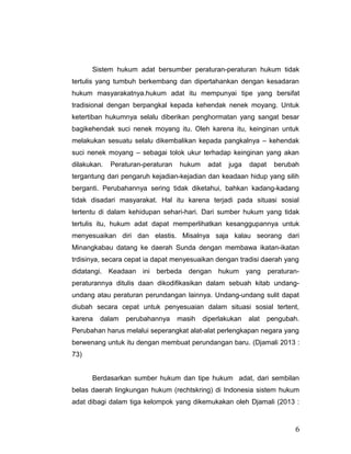 Sistem hukum adat bersumber peraturan-peraturan hukum tidak
tertulis yang tumbuh berkembang dan dipertahankan dengan kesadaran
hukum masyarakatnya.hukum adat itu mempunyai tipe yang bersifat
tradisional dengan berpangkal kepada kehendak nenek moyang. Untuk
ketertiban hukumnya selalu diberikan penghormatan yang sangat besar
bagikehendak suci nenek moyang itu. Oleh karena itu, keinginan untuk
melakukan sesuatu selalu dikembalikan kepada pangkalnya – kehendak
suci nenek moyang – sebagai tolok ukur terhadap keinginan yang akan
dilakukan. Peraturan-peraturan hukum adat juga dapat berubah
tergantung dari pengaruh kejadian-kejadian dan keadaan hidup yang silih
berganti. Perubahannya sering tidak diketahui, bahkan kadang-kadang
tidak disadari masyarakat. Hal itu karena terjadi pada situasi sosial
tertentu di dalam kehidupan sehari-hari. Dari sumber hukum yang tidak
tertulis itu, hukum adat dapat memperlihatkan kesanggupannya untuk
menyesuaikan diri dan elastis. Misalnya saja kalau seorang dari
Minangkabau datang ke daerah Sunda dengan membawa ikatan-ikatan
trdisinya, secara cepat ia dapat menyesuaikan dengan tradisi daerah yang
didatangi. Keadaan ini berbeda dengan hukum yang peraturan-
peraturannya ditulis daan dikodifikasikan dalam sebuah kitab undang-
undang atau peraturan perundangan lainnya. Undang-undang sulit dapat
diubah secara cepat untuk penyesuaian dalam situasi sosial tertent,
karena dalam perubahannya masih diperlakukan alat pengubah.
Perubahan harus melalui seperangkat alat-alat perlengkapan negara yang
berwenang untuk itu dengan membuat perundangan baru. (Djamali 2013 :
73)
Berdasarkan sumber hukum dan tipe hukum adat, dari sembilan
belas daerah lingkungan hukum (rechtskring) di Indonesia sistem hukum
adat dibagi dalam tiga kelompok yang dikemukakan oleh Djamali (2013 :
6
 