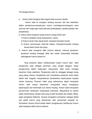 74) sebagai berikut :
a. Hukum adat mengenai tata negara (tata susunan rakyat).
Hukum adat ini mengatur tentang susunan dari dan ketertiban
dalam persekutuan-persekutuan hukum (rechtsgemenschappen) serta
susunan dan lingkungan kerja alat-alat perlengkapan, jabatan-jabatan dan
penjabatnya.
b. Hukum adat mengenai warga (hukum warga) terdiri dari:
1) Hukum pertalian sanak (perkawinan, waris);
2) Hukum tanah (hak ulayat tanah, transaksi-transaksi tanah);
3) Hukum perhutangan (hak-hak atasan, transaksi-transaksi tentang
benda selain tanah dan jasa).
C. Hukum adat mengenai delik (hukum pidana), memuat peraturan-
peraturan tentang berbagai delik dan reaksi masyarakat terhadap
pelanggaran hukum pidana itu.
Yang berperan dalam melaksanakan sistem hukum adat ialah
pengemuka adat sebagai pemimpin yang sangat disegani, besar
pengaruhnya dalam lingkungan masyarakat. Adat untuk menjaga
keutuhan hidup sejahtera. Pengemuka adat itu dianggap sebagai orang
yang paling mampu menjalankan dan memelihara peraturan serta selalu
ditaati oleh anggota masyarakatnya berdasarkan kepercayaan kepada
nenek moyanng. Peranan inilah yang sebenarnya dapat mengubah
hukum adat sesuai kebutuhan masyarakat tanpa menghapus
kepercayaan dan kehendak suci nenek moyang. Hukum adat merupakan
pencerminan kehidupan masyarakat Indonesia. Masyarakat itu sendiri
selalu berkembang, dengan tipe yang mudah berubbah dan elastis. Maka,
sejak penjajahan Belanda banyak mengalami perubahan sebagai akibat
dari politik hukum yang ditanamkan oleh pemerintah penjajah itu.
Perubahan secara formal terjadi dalam penghapusan berlakunya hukum
adat mengenai delik (hukum pidana).
7
 