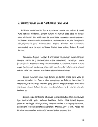 B. Sistem Hukum Eropa Kontinental (Civil Law)
Asal usul sistem Hukum Eropa Kontinental berasal dari Hukum Romawi
Kuno sebagai modalnya. Sistem hukum ini muncul pada abad ke ketiga
belas di Jerman dan sejak saat itu senantiasa mengalami perkembangan,
perubahan, atau menjalani suatu evolusi. Selama evolusi ini yang mengalami
penyempurnaan yaitu menyesuaikan kepada tuntutan dan kebutuhan
masyarakat yang berubah sehingga disebut juga sistem Hukum Romawi
Jerman.
Pengkajian hukum Romawi di universitas menjadikan hukum romawi
sebagai hukum yang dimodernisasi untuk menghadapi zamannya. Dalam
pengkajian ini didominasi oleh pemikiran mazhab hukum alam. Sistem hukum
eropa kontinental cenderung aksiomatik dan kepada hukum yang dibuat
secara sadar oleh manusia atau hukum perundang-undangan.
Sistem hukum ini mula-mula berlaku di daratan eropa barat yaitu di
Jerman kemudian ke Prancis dan selanjutnya ke Belanda kemudian di
negara-negara sekitarnya. Belanda yang pernah menjajah bangsa Indonesia
membawa sistem hukum ini dan memberlakukannya di seluruh wilayah
jajahannya.
Sistem eropa kontinental atau juga sering disebut civil law mempunyai
tiga karakteristik, yaitu ''Adanya kodifikasi, hakim tidak terikat kepada
preseden sehingga undang-undang menjadi sumber hukum yang terutama,
dan sistem peradilan bersifat inkuisitorial''. (Marzuki, 2014 : 244). Ketiga hal
tersebut membedakan sistem civil law dari sistem common law.
8
 