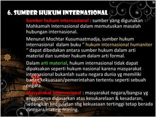 6. Sumber Hukum Internasional
Sumber hukum internasional : sumber yang digunakan
Mahkamah Internasional dalam memutuskan masalah
hubungan internasional.
Menurut Mochtar Kusumaatmadja, sumber hukum
internasional dalam buku “ hukum internasional humaniter
“ dapat dibedakan antara sumber hukum dalam arti
material dan sumber hukum dalam arti formal.
Dalam arti material, hukum internasional tidak dapat
dipaksakan seperti hukum nasional karena masyarakat
internasional bukanlah suatu negara dunia yg memiliki
badan kekuasaan/pemerintahan tertentu seperti sebuah
negara.
Masyarakat internasional : masyarakat negara/bangsa yg
anggotanya didasarkan atas kesukarelaan & kesadaran,
sedangkan kedaulatan sbg kekuasaan tertinggi tetap berada
dinegara masing-masing.
 