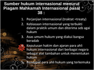 Sumber hukum internasional menurut
Piagam Mahkamah Internasional pasal
38 :
1. Perjanjian internasional (traktat =treaty)
2. Kebiasaan internasional yang terbukti
dalam praktik umum dan diterima seb agai
hukum
3. Asas umum hukum yang diakui bangsa
beradab
4. Keputusan hakim dan ajaran para ahli
hukum internasional dari berbagai negara
sebagai alat tambahan untuk menentukan
hukum
5. Pendapat para ahli hukum yang terkemuka
 