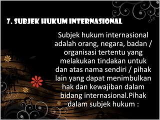 7. Subjek Hukum Internasional
Subjek hukum internasional
adalah orang, negara, badan /
organisasi tertentu yang
melakukan tindakan untuk
dan atas nama sendiri / pihak
lain yang dapat menimbulkan
hak dan kewajiban dalam
bidang internasional.Pihak
dalam subjek hukum :
 