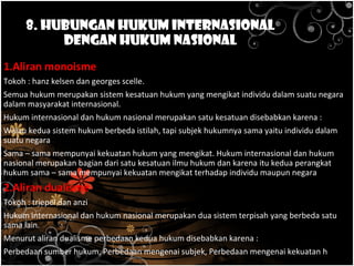 8. Hubungan Hukum Internasional
dengan Hukum Nasional
2 aliran tentang keterkaitan antara hukum internasional dengan hukum nasional :
1.Aliran monoisme
Tokoh : hanz kelsen dan georges scelle.
Semua hukum merupakan sistem kesatuan hukum yang mengikat individu dalam suatu negara
dalam masyarakat internasional.
Hukum internasional dan hukum nasional merupakan satu kesatuan disebabkan karena :
Walau kedua sistem hukum berbeda istilah, tapi subjek hukumnya sama yaitu individu dalam
suatu negara
Sama – sama mempunyai kekuatan hukum yang mengikat. Hukum internasional dan hukum
nasional merupakan bagian dari satu kesatuan ilmu hukum dan karena itu kedua perangkat
hukum sama – sama mempunyai kekuatan mengikat terhadap individu maupun negara
2.Aliran dualisme
Tokoh : triepel dan anzi
Hukum internasional dan hukum nasional merupakan dua sistem terpisah yang berbeda satu
sama lain.
Menurut aliran dualisme perbedaan kedua hukum disebabkan karena :
Perbedaan sumber hukum, Perbedaan mengenai subjek, Perbedaan mengenai kekuatan hukum
 