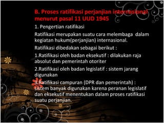 B. Proses ratifikasi perjanjian internasional
menurut pasal 11 UUD 1945
1. Pengertian ratifikasi
Ratifikasi merupakan suatu cara melembaga dalam
kegiatan hukum(perjanjian) internasional.
Ratifikasi dibedakan sebagai berikut :
1.Ratifikasi oleh badan eksekutif : dilakukan raja
absolut dan pemerintah otoriter
2.Ratifikasi oleh badan legislatif : sistem jarang
digunakan
3.Ratifikasi campuran (DPR dan pemerintah) :
sistem banyak digunakan karena peranan legislatif
dan eksekutif menentukan dalam proses ratifikasi
suatu perjanjian.
 