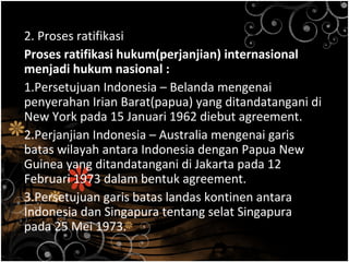 2. Proses ratifikasi
Proses ratifikasi hukum(perjanjian) internasional
menjadi hukum nasional :
1.Persetujuan Indonesia – Belanda mengenai
penyerahan Irian Barat(papua) yang ditandatangani di
New York pada 15 Januari 1962 diebut agreement.
2.Perjanjian Indonesia – Australia mengenai garis
batas wilayah antara Indonesia dengan Papua New
Guinea yang ditandatangani di Jakarta pada 12
Februari 1973 dalam bentuk agreement.
3.Persetujuan garis batas landas kontinen antara
Indonesia dan Singapura tentang selat Singapura
pada 25 Mei 1973.
 