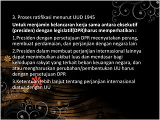 3. Proses ratifikasi menurut UUD 1945
Untuk menjamin kelancaran kerja sama antara eksekutif
(presiden) dengan legislatif(DPR)harus memperhatikan :
1.Presiden dengan persetujuan DPR meenyatakan perang,
membuat perdamaian, dan perjanjian dengan negara lain
2.Presiden dalam membuat perjanjian internasional lainnya
dapat menimbulkan akibat luas dan mendasar bagi
kehidupan rakyat yang terkait beban keuangan negara, dan
atau mengharuskan perubahan/pembentukan UU harus
dengan persetujuan DPR
3.Ketentuan lebih lanjut tentang perjanjian internasional
diatur dengan UU
 
