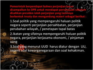 Pemerintah berpendapat bahwa perjanjian harus
disampaikan ke DPR untuk mendapat persetujuan sebelum
disahkan presiden ialah perjanjian yang lazimnya
berbentuk treaty dan mengandung materi sebagai berikut :
1.Soal politik yang mempengaruhi haluan politik
negara seperti perjanjian persahbatan, perjanjian
perubahan wilayah, / penetapan tapal batas
2.Ikatan yang sifatnya mempengaruhi haluan politik
negara, perjanjian kerjasama ekonomi, / pinjaman
uang
3.Soal yang menurut UUD harus diatur dengan UU,
seperti soal kewarganegaraan dan soal kehakiman.
 