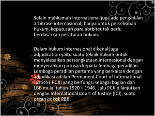 Selain mahkamah internasional juga ada pengadilan
arbitrase internasional, hanya untuk perselisihan
hukum, keputusan para abrbitet tak perlu
berdasarkan peraturan hukum.
Dalam hukum internasional dikenal juga
adjudication yaitu suatu teknik hukum untuk
menyelesaikan persengketaan internasional dengan
menyerahkan putusan kepada lembaga peradilan.
Lembaga peradilan pertama yang berkaitan dengan
adjudikasi adalah Permanent Court of International
Justice ( PCJI) yang berfungsi sebagai bagian dari
LBB mulai tahun 1920 – 1946. Lalu PCJI dilanjutkan
dengan International Court of Justice (ICJ), suatu
organ pokok PBB.
 