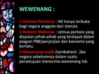 WEWENANG :
1.Ratione Personae : MI hanya terbuka
bagi negara anggota dari statuta.
2.Ratione Materiae : semua perkara yang
diajukan pihak-pihak yang terdapat dalam
piagam PBB/perjanjian dan konvensi yang
berlaku.
3.Wewenang wajib (tambahan) : jika
negara sebelumnya dalam suatu
persetujuan menerima wewenang tsb.
 