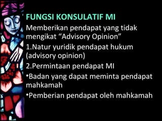 FUNGSI KONSULATIF MI
Memberikan pendapat yang tidak
mengikat “Advisory Opinion”
1.Natur yuridik pendapat hukum
(advisory opinion)
2.Permintaan pendapat MI
•Badan yang dapat meminta pendapat
mahkamah
•Pemberian pendapat oleh mahkamah
 