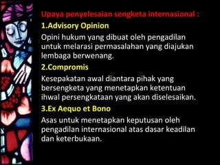 Upaya penyelesaian sengketa internasional :
1.Advisory Opinion
Opini hukum yang dibuat oleh pengadilan
untuk melarasi permasalahan yang diajukan
lembaga berwenang.
2.Compromis
Kesepakatan awal diantara pihak yang
bersengketa yang menetapkan ketentuan
ihwal persengkataan yang akan diselesaikan.
3.Ex Aequo et Bono
Asas untuk menetapkan keputusan oleh
pengadilan internasional atas dasar keadilan
dan keterbukaan.
 