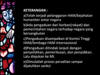 KETERANGAN :
a)Telah terjadi pelanggaran HAM/kejahatan
humaniter antar negara
b)Ada pengaduan dari korban(rakyat) dan
pemerintahan negara terhadap negara yang
bersangkutan
c)Pengaduan disampaikan di Komisi Tinggi
HAM/lembaga HAM internasional
d)Pengaduan ditindak lanjuti dengan
penyelidikan, pemeriksaan, dan penyidikan.
Lalu diajukan ke MI.
e)Dimulailah proses peradilan sampai
dijatuhkan sanksi
 