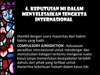 4. Keputusan MI Dalam
Menyelesaikan Sengketa
Internasional
Diambil dengan suara mayoritas dari hakim-
hakim yang hadir.
COMPULSORY JURISDICTION : kekuasaan
peradilan internasional untuk mendengar dan
memutuskan kategori tertentu mengenai suatu
kasus tanpa memerlukan kesepakatan terlebih
dahulu dari pihak yang terlibat untuk
menerima ketentuan hukum dalam kasus tsb.
 