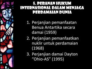 5. Peranan Hukum
Internasional Dalam Menjaga
Perdamaian Dunia
1. Perjanjian pemanfaatan
Benua Antartika secara
damai (1959)
2. Perjanjian pemanfaatkan
nuklir untuk perdamaian
(1968)
3. Perjanjian damai Dayton
“Ohio-AS” (1995)
 