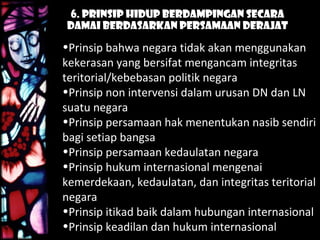 6. Prinsip Hidup Berdampingan Secara
Damai Berdasarkan Persamaan Derajat
•Prinsip bahwa negara tidak akan menggunakan
kekerasan yang bersifat mengancam integritas
teritorial/kebebasan politik negara
•Prinsip non intervensi dalam urusan DN dan LN
suatu negara
•Prinsip persamaan hak menentukan nasib sendiri
bagi setiap bangsa
•Prinsip persamaan kedaulatan negara
•Prinsip hukum internasional mengenai
kemerdekaan, kedaulatan, dan integritas teritorial
negara
•Prinsip itikad baik dalam hubungan internasional
•Prinsip keadilan dan hukum internasional
 