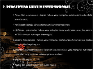 2. Pengertian Hukum Internasional
oPengertian secara umum : bagian hukum yang mengatur aktivitas entitas berskala
internasional.
oPendapat beberapa sarjana tentang hukum internasional :
a.J.G.Starke : sekumpulan hukum yang sebagian besar terdiri asas – asas dan karena
itu ditaati dalam hubungan antarnegara.
b.Wirjono Prodjodikoro : hukum yang mengatur perhubungan hukum antara berbaga
bangsa di berbagai negara.
c.Mochtar Kusumaatmadja : keseluruhan kaidah dan asas yang mengatur hubungan /
persoalan yang melintasi batas negara antara lain :
• negara dan negara.
• negara dan subjek hukum lain bukan negara
 