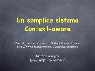 Un semplice sistema
  Context-aware
Esercitazione 4 del corso di Sistemi Context-aware
 http://www.siti.disco.unimib.it/didattica/sistemica


               Marco Loregian
           loregian@disco.unimib.it
