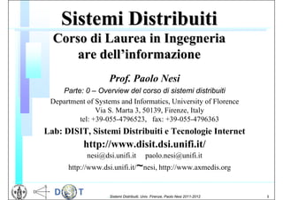 Sistemi Distribuiti
  Corso di Laurea in Ingegneria
      are dell’informazione
                    Prof. Paolo Nesi
    Parte: 0 – Overview del corso di sistemi distribuiti
 Department of Systems and Informatics, University of Florence
               Via S. Marta 3, 50139, Firenze, Italy
         tel: +39-055-4796523, fax: +39-055-4796363
Lab: DISIT, Sistemi Distribuiti e Tecnologie Internet
           http://www.disit.dsi.unifi.it/
            nesi@dsi.unifi.it               paolo.nesi@unifi.it
                                       ~
      http://www.dsi.unifi.it/ nesi, http://www.axmedis.org


                   I Sistemi   Distribuiti, Univ. Firenze, Paolo Nesi 2011-2012   1
 