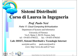 Sistemi Distribuiti
Corso di Laurea in Ingegneria
                  Prof. Paolo Nesi
        Parte 17: Cloud Computing &Virtualization
           Department of Systems and Informatics
                    University of Florence
               Via S. Marta 3, 50139, Firenze, Italy
        tel: +39-055-4796523, fax: +39-055-4796363
Lab: DISIT, Sistemi Distribuiti e Tecnologie Internet
          nesi@dsi.unifi.it, paolo.nesi@unifi.it
              www: http://www.dsi.unifi.it/~nesi


                     Sistemi Distribuiti, Univ. Firenze, Paolo Nesi 2011-2012   1
 