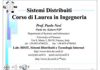 Sistemi Distribuiti
Corso di Laurea in Ingegneria
                  Prof. Paolo Nesi
                   Parte 4a: Sistemi P2P
           Department of Systems and Informatics
                    University of Florence
               Via S. Marta 3, 50139, Firenze, Italy
        tel: +39-055-4796523, fax: +39-055-4796363
Lab: DISIT, Sistemi Distribuiti e Tecnologie Internet
                http://www.disit.dsi.unifi.it/
           nesi@dsi.unifi.it paolo.nesi@unifi.it
                 http://www.dsi.unifi.it/ nesi          ~

                     Sistemi Distribuiti, Univ. Firenze, Paolo Nesi 2011-2012   1
 