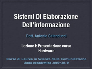 Sistemi Di Elaborazione
       Dell’informazione
           Dott. Antonio Calanducci

        Lezione I: Presentazione corso
                   Hardware
Corso di Laurea in Scienze della Comunicazione
          Anno accademico 2009/2010
 