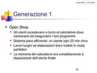 Corso SETI - E. A. Vecchi




        Generazione 1
   Open Shop
       Gli utenti accedevano a turno al calcolatore dove
        caricavano ed eseguivano i loro programmi
       Sistema poco efficiente: un utente ogni 20 min circa
       Lavori lunghi ed elaborazioni brevi trattati in modo
        paritetico
       La memoria del calcolatore era completamente a
        disposizione dell’utente finale


                                                   10
 