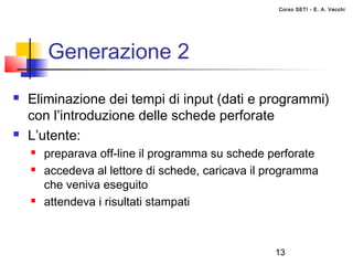 Corso SETI - E. A. Vecchi




        Generazione 2
   Eliminazione dei tempi di input (dati e programmi)
    con l’introduzione delle schede perforate
   L’utente:
       preparava off-line il programma su schede perforate
       accedeva al lettore di schede, caricava il programma
        che veniva eseguito
       attendeva i risultati stampati



                                                   13
 