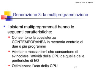 Corso SETI - E. A. Vecchi




        Generazione 3: la multiprogrammazione

   I sistemi multiprogrammati hanno le
    seguenti caratteristiche:
       Consentono la coesistenza
        CONTEMPORANEA in memoria centrale di
        due o più programmi
       Adottano meccanismi che consentono di
        svincolare l’attività della CPU da quella delle
        periferiche di I/O
       Ottimizzano l’uso della CPU             17
 