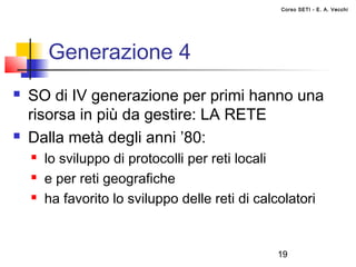 Corso SETI - E. A. Vecchi




        Generazione 4
   SO di IV generazione per primi hanno una
    risorsa in più da gestire: LA RETE
   Dalla metà degli anni ’80:
       lo sviluppo di protocolli per reti locali
       e per reti geografiche
       ha favorito lo sviluppo delle reti di calcolatori


                                                  19
 