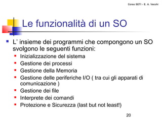 Corso SETI - E. A. Vecchi




        Le funzionalità di un SO
   L’ insieme dei programmi che compongono un SO
    svolgono le seguenti funzioni:
       Inizializzazione del sistema
       Gestione dei processi
       Gestione della Memoria
       Gestione delle periferiche I/O ( tra cui gli apparati di
        comunicazione )
       Gestione dei file
       Interprete dei comandi
       Protezione e Sicurezza (last but not least!)
                                                        20
 