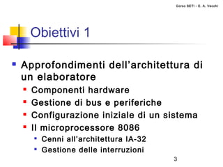 Corso SETI - E. A. Vecchi




        Obiettivi 1

   Approfondimenti dell’architettura di
    un elaboratore
       Componenti hardware
       Gestione di bus e periferiche
       Configurazione iniziale di un sistema
       Il microprocessore 8086
        
            Cenni all’architettura IA-32
        
            Gestione delle interruzioni
                                           3
 