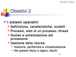 Corso SETI - E. A. Vecchi




        Obiettivi 2

   I sistemi operativi
       Definizione, caratteristiche, modelli
       Processi, stati di un processo, thread
       Nucleo e schedulazione del
        processore
       Gestione delle risorse:
           memoria, periferiche e virtualizzazione
        
            file system fisico e logico, dischi
                                              4
 