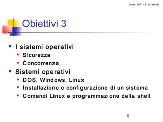 Corso SETI - E. A. Vecchi




        Obiettivi 3

   I sistemi operativi
       Sicurezza
       Concorrenza
   Sistemi operativi
       DOS, Windows, Linux
       Installazione e configurazione di un sistema
       Comandi Linux e programmazione della shell


                                            5
 
