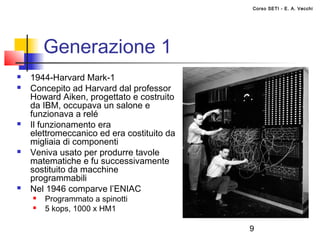Corso SETI - E. A. Vecchi




        Generazione 1
   1944-Harvard Mark-1
   Concepito ad Harvard dal professor
    Howard Aiken, progettato e costruito
    da IBM, occupava un salone e
    funzionava a relé
   Il funzionamento era
    elettromeccanico ed era costituito da
    migliaia di componenti
   Veniva usato per produrre tavole
    matematiche e fu successivamente
    sostituito da macchine
    programmabili
   Nel 1946 comparve l’ENIAC
       Programmato a spinotti
       5 kops, 1000 x HM1

                                            9
 