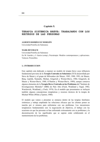 241

Capítulo X

TERAPIA SISTEMICA BREVE: TRABAJANDO CON LOS
RECURSOS DE LAS PERSONAS
ALBERTO RODRÍGUEZ MOREJÓN
Universidad Pontifica de Salamanca
MARK BEYEBACH
Universidad Pontifica de Salamanca
En M. Garrido y J. García (comp.), Psicoterapia: Modelos contemporaneos y aplicaciones.
Valencia: Promolibro.

1.- INTRODUCCION
Este capítulo esta dedicado a exponer un modelo de terapia breve cuya influencia
fundamental proviene de la Terapia Centrada en Soluciones (TCS) desarrollada por
Steve de Shazer y el grupo de Milwaukee (de Shazer, 1985, 1988, 1991; de Shazer,
Berg, Lipchik, Nunnally, Molnar, Gingerich y Weiner-Davis, 1986; Gingerich, de
Shazer y Weiner-Davis, 1988; O´Hanlon y Weiner-Davis, 1989), aunque conserva
algunos elementos de la Terapia Breve Centrada en los Problemas del "Instituto de
Investigaciones Mentales" (MRI) de Palo Alto (Fisch, Weakland y Segal, 1982;
Watzlawick, Weakland, y Fisch, 1974). En el modelo que presentamos se incluyen
también algunos concepciones terapéuticas y recursos técnicos de la terapia de
Michael White (White y Epston, 1980).
El modelo que vamos a presentar se enmarca dentro de las terapias familiares
sistémicas y trabaja ampliando las soluciones eficaces que los clientes ponen en
marcha por sí mismos para enfrentarse con sus problemas. Los mecanismos
terapéuticos fundamentales son: la negociación de objetivos, el trabajo con las
ocasiones en que las personas se han enfrentado exitosamente con su problemas y la
deconstrucción de los significados que se supone están colaborando en el
mantenimiento de los problemas.

 