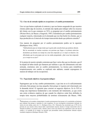 Terapia sistémica breve: trabajando con los recursos de las personas.

255

7.2.- Una vía de entrada rápida en excepciones: el cambio pretratamiento
Una vez que hemos explicado el contexto y que nos hemos asegurado de que nuestros
clientes piden algo de nosotros, la entrada más rápida para trabajar sobre los recursos
del cliente con la que contamos en TCS, es preguntar por el cambio pretratamiento
(Weiner-Davis, de Shazer y Gingerich, 1987). Entendemos por cambio pretratamiento
cualquier mejoría, relacionada con la demanda que nos han hecho los clientes, que se
haya producido en el intervalo de tiempo transcurrido desde que pidieron consulta.4
Una manera de preguntar por el cambio pretratamiento podría ser la siguiente
(Rodríguez-Arias, 1993):
“Habitualmente pasa un tiempo desde que la gente pide consulta hasta que podemos dársela.
Me he encontrado en muchas ocasiones con personas que llegan a la primera entrevista
diciéndome que durante ese tiempo las cosas han empezado ya a ir mejor en relación a las
dificultades que les preocupan; por eso me estaba preguntando: ¿Qué cosas han empezado
ya a ir mejor en su caso?”

Si la pareja de nuestro ejemplo contestara que hace varios días que no discuten, que él
ha dejado de beber desde que llamaron por teléfono o que ella últimamente está más
animada, estaríamos ante un cambio pretratamiento. La técnica para rentabilizar
terapéuticamente este cambio se explicará más adelante, cuando expongamos la
manera de trabajar con las excepciones.

7.3.- Negociando objetivos: la pregunta milagro
Supongamos que no hay cambio pretratamiento, o que éste no es lo suficientemente
relevante, bien porque sea muy pequeño, bien porque ni siquiera esté relacionado con
la demanda inicial. El siguiente paso consiste en negociar objetivos. En la TCS se
otorga una importancia fundamental a este momento del tratamiento, ya que existe
una cierta evidencia empírica de que cuando los objetivos están bien definidos la
terapia tiene mayores probabilidades de terminar exitosamente (de Shazer, 1988;
4Habitualmente se ha tendido a desprestigiar el cambio pretratamiento bien porque se le consideraba un fenómeno
poco habitual, bien porque se ignoraba su valor terapéutico. En una investigación recientemente realizada, los
autores de este trabajo, junto con J. L. Rodríguez-Arias y D.L. Palenzuela, han encontrado que el 59% de las
personas de una muestra clínica decían haber experimentado mejorías durante el tiempo transcurrido entre la
llamada de teléfono y la primera sesión. Además, parece existir una relación muy significativa entre este tipo de
cambio y el resultado de la terapia: las personas que presentaban cambio pretratamiento obtenían mejores
resultados terapéuticos (Rodríguez Morejón, 1994).

 