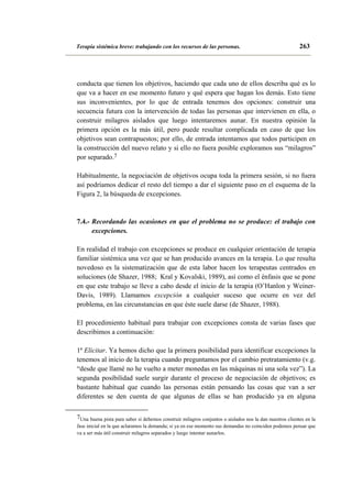 Terapia sistémica breve: trabajando con los recursos de las personas.

263

conducta que tienen los objetivos, haciendo que cada uno de ellos describa qué es lo
que va a hacer en ese momento futuro y qué espera que hagan los demás. Esto tiene
sus inconvenientes, por lo que de entrada tenemos dos opciones: construir una
secuencia futura con la intervención de todas las personas que intervienen en ella, o
construir milagros aislados que luego intentaremos aunar. En nuestra opinión la
primera opción es la más útil, pero puede resultar complicada en caso de que los
objetivos sean contrapuestos; por ello, de entrada intentamos que todos participen en
la construcción del nuevo relato y si ello no fuera posible exploramos sus “milagros”
por separado.7
Habitualmente, la negociación de objetivos ocupa toda la primera sesión, si no fuera
así podríamos dedicar el resto del tiempo a dar el siguiente paso en el esquema de la
Figura 2, la búsqueda de excepciones.

7.4.- Recordando las ocasiones en que el problema no se produce: el trabajo con
excepciones.
En realidad el trabajo con excepciones se produce en cualquier orientación de terapia
familiar sistémica una vez que se han producido avances en la terapia. Lo que resulta
novedoso es la sistematización que de esta labor hacen los terapeutas centrados en
soluciones (de Shazer, 1988; Kral y Kovalski, 1989), así como el énfasis que se pone
en que este trabajo se lleve a cabo desde el inicio de la terapia (O’Hanlon y WeinerDavis, 1989). Llamamos excepción a cualquier suceso que ocurre en vez del
problema, en las circunstancias en que éste suele darse (de Shazer, 1988).
El procedimiento habitual para trabajar con excepciones consta de varias fases que
describimos a continuación:
1ª Elicitar. Ya hemos dicho que la primera posibilidad para identificar excepciones la
tenemos al inicio de la terapia cuando preguntamos por el cambio pretratamiento (v.g.
“desde que llamé no he vuelto a meter monedas en las máquinas ni una sola vez”). La
segunda posibilidad suele surgir durante el proceso de negociación de objetivos; es
bastante habitual que cuando las personas están pensando las cosas que van a ser
diferentes se den cuenta de que algunas de ellas se han producido ya en alguna
7Una buena pista para saber si debemos construir milagros conjuntos o aislados nos la dan nuestros clientes en la
fase inicial en la que aclaramos la demanda; si ya en ese momento sus demandas no coinciden podemos pensar que
va a ser más útil construir milagros separados y luego intentar aunarlos.

 