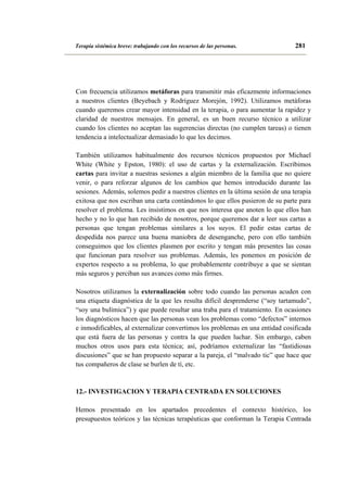 Terapia sistémica breve: trabajando con los recursos de las personas.

281

Con frecuencia utilizamos metáforas para transmitir más eficazmente informaciones
a nuestros clientes (Beyebach y Rodríguez Morejón, 1992). Utilizamos metáforas
cuando queremos crear mayor intensidad en la terapia, o para aumentar la rapidez y
claridad de nuestros mensajes. En general, es un buen recurso técnico a utilizar
cuando los clientes no aceptan las sugerencias directas (no cumplen tareas) o tienen
tendencia a intelectualizar demasiado lo que les decimos.
También utilizamos habitualmente dos recursos técnicos propuestos por Michael
White (White y Epston, 1980): el uso de cartas y la externalización. Escribimos
cartas para invitar a nuestras sesiones a algún miembro de la familia que no quiere
venir, o para reforzar algunos de los cambios que hemos introducido durante las
sesiones. Además, solemos pedir a nuestros clientes en la última sesión de una terapia
exitosa que nos escriban una carta contándonos lo que ellos pusieron de su parte para
resolver el problema. Les insistimos en que nos interesa que anoten lo que ellos han
hecho y no lo que han recibido de nosotros, porque queremos dar a leer sus cartas a
personas que tengan problemas similares a los suyos. El pedir estas cartas de
despedida nos parece una buena maniobra de desenganche, pero con ello también
conseguimos que los clientes plasmen por escrito y tengan más presentes las cosas
que funcionan para resolver sus problemas. Además, les ponemos en posición de
expertos respecto a su problema, lo que probablemente contribuye a que se sientan
más seguros y perciban sus avances como más firmes.
Nosotros utilizamos la externalización sobre todo cuando las personas acuden con
una etiqueta diagnóstica de la que les resulta difícil desprenderse (“soy tartamudo”,
“soy una bulímica”) y que puede resultar una traba para el tratamiento. En ocasiones
los diagnósticos hacen que las personas vean los problemas como “defectos” internos
e inmodificables, al externalizar convertimos los problemas en una entidad cosificada
que está fuera de las personas y contra la que pueden luchar. Sin embargo, caben
muchos otros usos para esta técnica; así, podríamos externalizar las “fastidiosas
discusiones” que se han propuesto separar a la pareja, el “malvado tic” que hace que
tus compañeros de clase se burlen de tí, etc.

12.- INVESTIGACION Y TERAPIA CENTRADA EN SOLUCIONES
Hemos presentado en los apartados precedentes el contexto histórico, los
presupuestos teóricos y las técnicas terapéuticas que conforman la Terapia Centrada

 