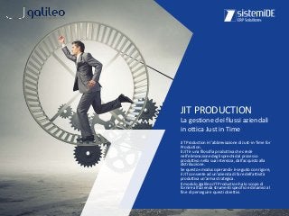 JIT Production è l'abbreviazione di Just-in-Time for
Production.
Il JIT è una filosofia produttiva che crede
nell'eliminazione degli sprechi dal processo
produttivo nella sua interezza, dall'acquisto alla
distribuzione.
Se questo «modus operandi» è seguito con rigore,
il JIT consente ad un'azienda di fare dell'attività
produttiva un'arma strategica.
Il modulo Jgalileo JIT Production ha lo scopo di
fornire all'azienda strumenti specifici e dinamici al
fine di perseguire questi obiettivi.
JIT PRODUCTION
La gestione dei flussi aziendali
in ottica Just in Time
 