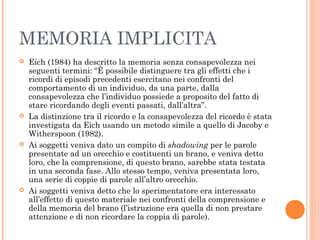 MEMORIA IMPLICITA
 Eich (1984) ha descritto la memoria senza consapevolezza nei
seguenti termini: “È possibile distinguere tra gli effetti che i
ricordi di episodi precedenti esercitano nei confronti del
comportamento di un individuo, da una parte, dalla
consapevolezza che l’individuo possiede a proposito del fatto di
stare ricordando degli eventi passati, dall’altra”.
 La distinzione tra il ricordo e la consapevolezza del ricordo è stata
investigata da Eich usando un metodo simile a quello di Jacoby e
Witherspoon (1982).
 Ai soggetti veniva dato un compito di shadowing per le parole
presentate ad un orecchio e costituenti un brano, e veniva detto
loro, che la comprensione, di questo brano, sarebbe stata testata
in una seconda fase. Allo stesso tempo, veniva presentata loro,
una serie di coppie di parole all’altro orecchio.
 Ai soggetti veniva detto che lo sperimentatore era interessato
all’effetto di questo materiale nei confronti della comprensione e
della memoria del brano (l’istruzione era quella di non prestare
attenzione e di non ricordare la coppia di parole).
 