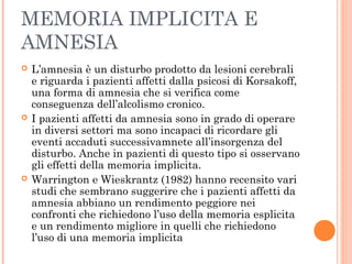MEMORIA IMPLICITA E
AMNESIA
 L’amnesia è un disturbo prodotto da lesioni cerebrali
e riguarda i pazienti affetti dalla psicosi di Korsakoff,
una forma di amnesia che si verifica come
conseguenza dell’alcolismo cronico.
 I pazienti affetti da amnesia sono in grado di operare
in diversi settori ma sono incapaci di ricordare gli
eventi accaduti successivamnete all’insorgenza del
disturbo. Anche in pazienti di questo tipo si osservano
gli effetti della memoria implicita.
 Warrington e Wieskrantz (1982) hanno recensito vari
studi che sembrano suggerire che i pazienti affetti da
amnesia abbiano un rendimento peggiore nei
confronti che richiedono l’uso della memoria esplicita
e un rendimento migliore in quelli che richiedono
l’uso di una memoria implicita
 