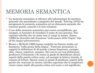 MEMORIA SEMANTICA
 La memoria semantica si riferisce alle informazioni di carattere
generale che possediamo a proposito del mondo. Tulving (1972) ha
paragonato la memoria semantica ad un dizionario mentale che
contiene parole, concetti e le loro relazioni.
 L’uso della memoria semantica può essere esemplificato, per
esempio, ai tentativi di ricordare il nome di una persona. Può
capitare talvolta che un nome non ci venga in mente. James
(1890) ha descritto tale fenomeno “sulla punta della lingua” (tip-
of-the-tongue-phenomenon).
 Brown e McNeill (1966) hanno condotto un famoso studio sul
fenomeno “sulla punta della lingua”. Venivano presentate ai
soggetti le definizioni di 49 parole a bassa frequenza, esempio:
abse, cloaca, nepotism, sampan. Nei casi in cui una definizione
produceva il fenomeno i Ss erano in grado di identificare alcuni
aspetti della parola critica come, ad esempio la lettera iniziale, il
numero di lettere. Spesso erano in grado di giudicare aspetti delle
parole che venivano in mente; talvolta sapevano che le congetture
errate erano simili alla parola critica nel suono o nel significato.
 